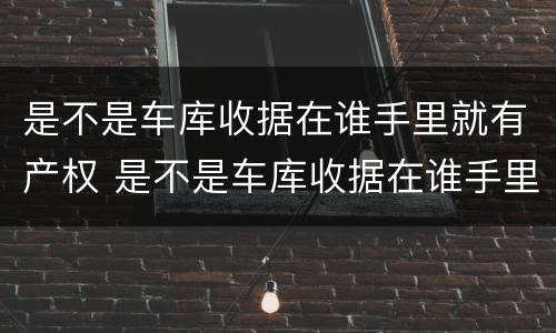 是不是车库收据在谁手里就有产权 是不是车库收据在谁手里就有产权证明