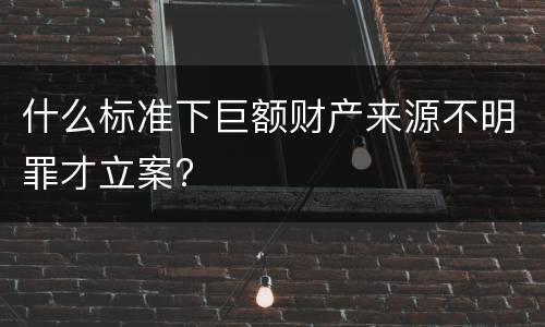 什么标准下巨额财产来源不明罪才立案?