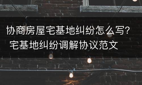 协商房屋宅基地纠纷怎么写？ 宅基地纠纷调解协议范文