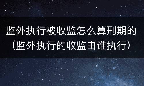 监外执行被收监怎么算刑期的（监外执行的收监由谁执行）