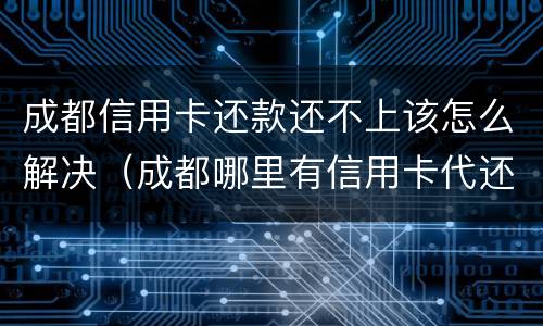 成都信用卡还款还不上该怎么解决（成都哪里有信用卡代还）