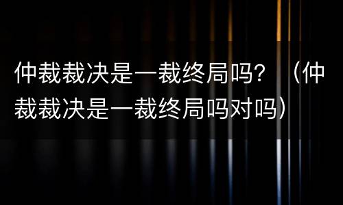 仲裁裁决是一裁终局吗？（仲裁裁决是一裁终局吗对吗）