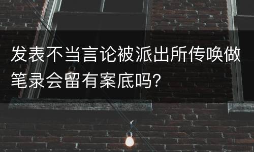 发表不当言论被派出所传唤做笔录会留有案底吗？