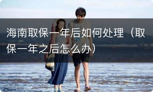 海南取保一年后如何处理（取保一年之后怎么办）