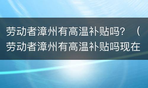 劳动者漳州有高温补贴吗？（劳动者漳州有高温补贴吗现在）