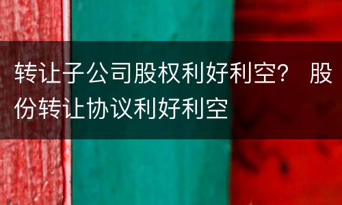 转让子公司股权利好利空？ 股份转让协议利好利空