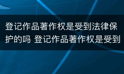 登记作品著作权是受到法律保护的吗 登记作品著作权是受到法律保护的吗为什么