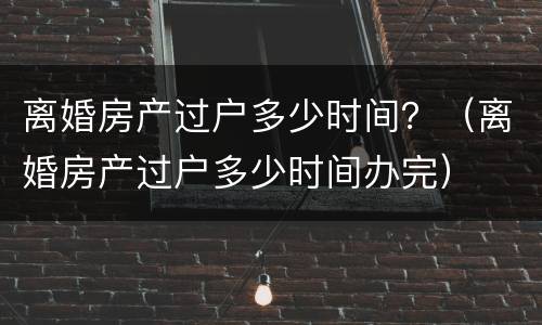 离婚房产过户多少时间？（离婚房产过户多少时间办完）