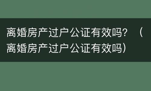 离婚房产过户公证有效吗？（离婚房产过户公证有效吗）