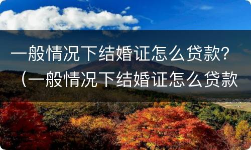 一般情况下结婚证怎么贷款？（一般情况下结婚证怎么贷款的）