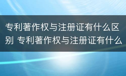专利著作权与注册证有什么区别 专利著作权与注册证有什么区别和联系