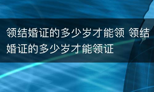 领结婚证的多少岁才能领 领结婚证的多少岁才能领证