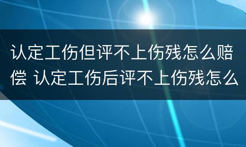 认定工伤但评不上伤残怎么赔偿 认定工伤后评不上伤残怎么办