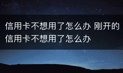 信用卡不想用了怎么办 刚开的信用卡不想用了怎么办