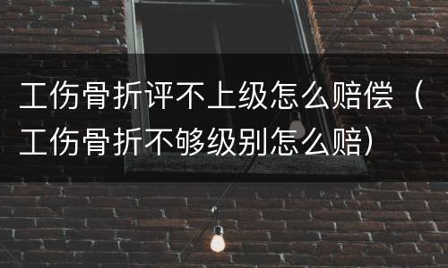 工伤骨折评不上级怎么赔偿（工伤骨折不够级别怎么赔）