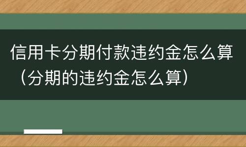 信用卡分期付款违约金怎么算（分期的违约金怎么算）