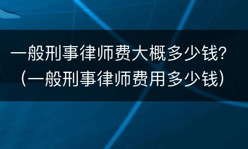 一般刑事律师费大概多少钱？（一般刑事律师费用多少钱）