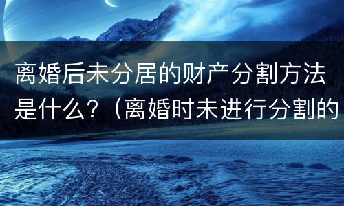 离婚后未分居的财产分割方法是什么?（离婚时未进行分割的财产）