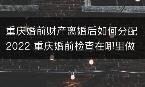 重庆婚前财产离婚后如何分配2022 重庆婚前检查在哪里做