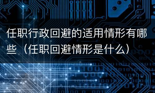 任职行政回避的适用情形有哪些（任职回避情形是什么）