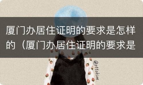 厦门办居住证明的要求是怎样的（厦门办居住证明的要求是怎样的呢）