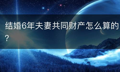 结婚6年夫妻共同财产怎么算的？