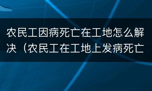 农民工因病死亡在工地怎么解决（农民工在工地上发病死亡算工亡吗）