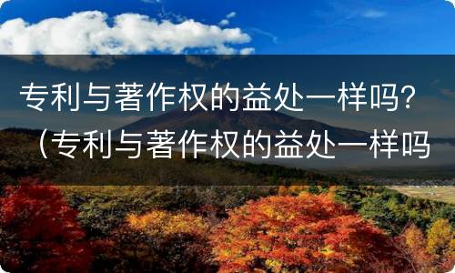 专利与著作权的益处一样吗？（专利与著作权的益处一样吗）