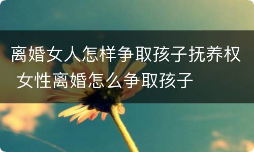 离婚女人怎样争取孩子抚养权 女性离婚怎么争取孩子