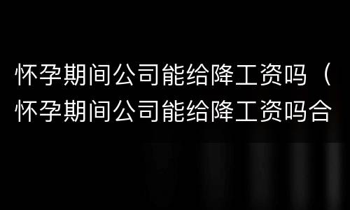 怀孕期间公司能给降工资吗（怀孕期间公司能给降工资吗合法吗）