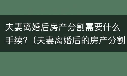 夫妻离婚后房产分割需要什么手续?（夫妻离婚后的房产分割）