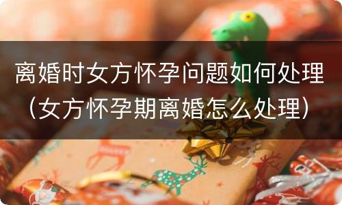 离婚时女方怀孕问题如何处理（女方怀孕期离婚怎么处理）