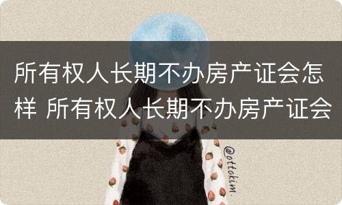 所有权人长期不办房产证会怎样 所有权人长期不办房产证会怎样处理