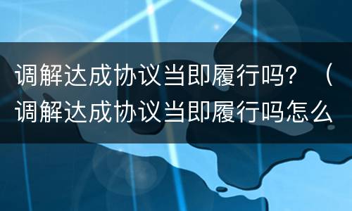 调解达成协议当即履行吗？（调解达成协议当即履行吗怎么办）