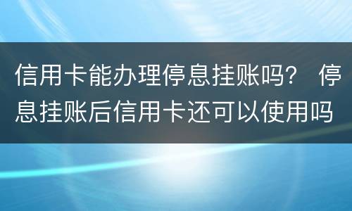 信用卡能办理停息挂账吗？ 停息挂账后信用卡还可以使用吗