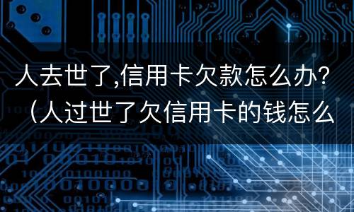 人去世了,信用卡欠款怎么办？（人过世了欠信用卡的钱怎么办）
