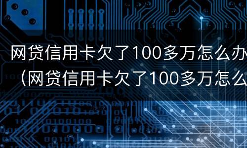 网贷信用卡欠了100多万怎么办（网贷信用卡欠了100多万怎么办呢）