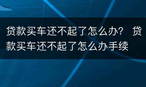 贷款买车还不起了怎么办？ 贷款买车还不起了怎么办手续