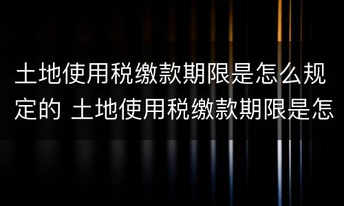 土地使用税缴款期限是怎么规定的 土地使用税缴款期限是怎么规定的呢