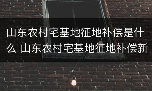 山东农村宅基地征地补偿是什么 山东农村宅基地征地补偿新标准