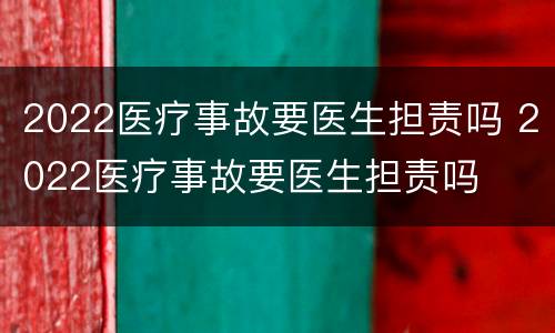 2022医疗事故要医生担责吗 2022医疗事故要医生担责吗