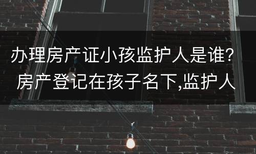 办理房产证小孩监护人是谁？ 房产登记在孩子名下,监护人可以变更吗