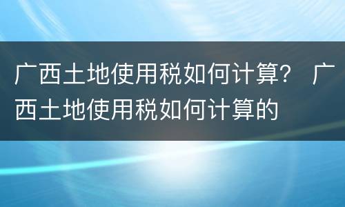 广西土地使用税如何计算？ 广西土地使用税如何计算的