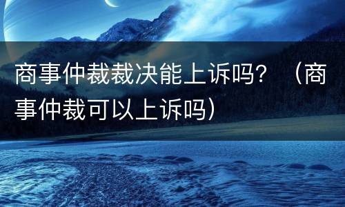 商事仲裁裁决能上诉吗？（商事仲裁可以上诉吗）