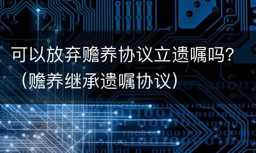 可以放弃赡养协议立遗嘱吗？（赡养继承遗嘱协议）