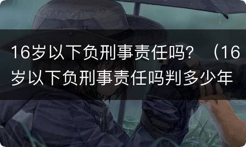 16岁以下负刑事责任吗？（16岁以下负刑事责任吗判多少年）