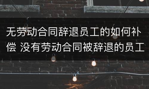 无劳动合同辞退员工的如何补偿 没有劳动合同被辞退的员工如何获得赔偿金
