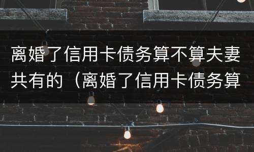 离婚了信用卡债务算不算夫妻共有的（离婚了信用卡债务算不算夫妻共有的财产）
