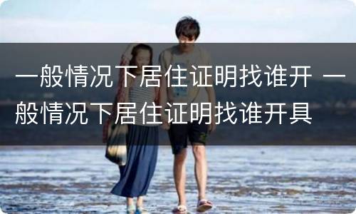 一般情况下居住证明找谁开 一般情况下居住证明找谁开具