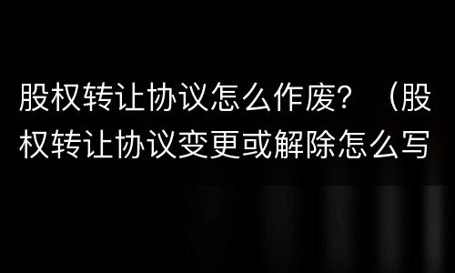 股权转让协议怎么作废？（股权转让协议变更或解除怎么写）